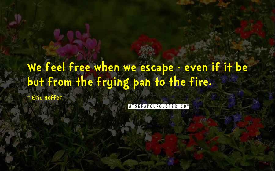 Eric Hoffer Quotes: We feel free when we escape - even if it be but from the frying pan to the fire.