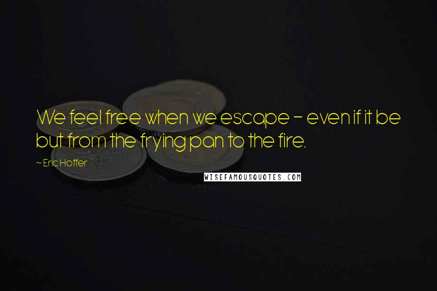 Eric Hoffer Quotes: We feel free when we escape - even if it be but from the frying pan to the fire.