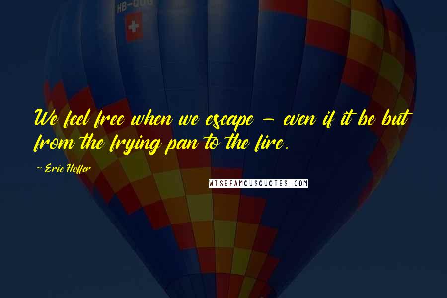 Eric Hoffer Quotes: We feel free when we escape - even if it be but from the frying pan to the fire.