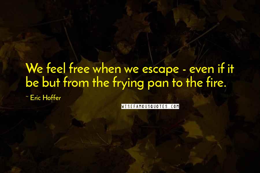 Eric Hoffer Quotes: We feel free when we escape - even if it be but from the frying pan to the fire.