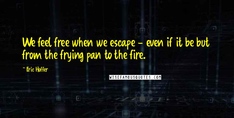 Eric Hoffer Quotes: We feel free when we escape - even if it be but from the frying pan to the fire.