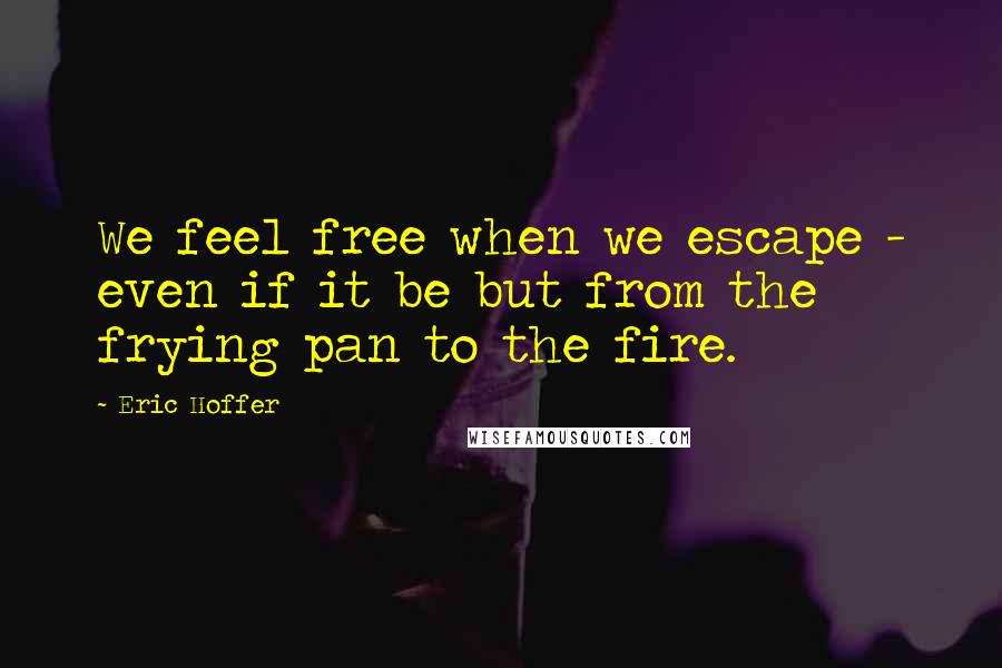 Eric Hoffer Quotes: We feel free when we escape - even if it be but from the frying pan to the fire.