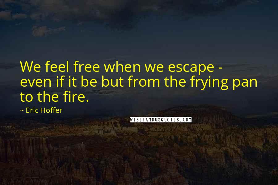 Eric Hoffer Quotes: We feel free when we escape - even if it be but from the frying pan to the fire.