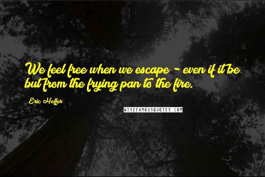 Eric Hoffer Quotes: We feel free when we escape - even if it be but from the frying pan to the fire.