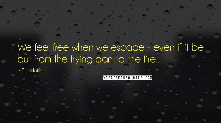 Eric Hoffer Quotes: We feel free when we escape - even if it be but from the frying pan to the fire.