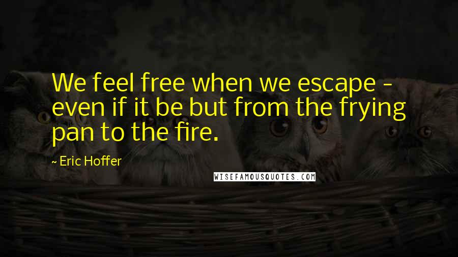 Eric Hoffer Quotes: We feel free when we escape - even if it be but from the frying pan to the fire.