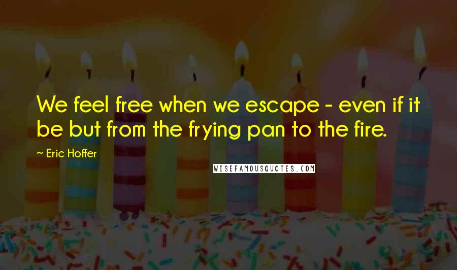 Eric Hoffer Quotes: We feel free when we escape - even if it be but from the frying pan to the fire.