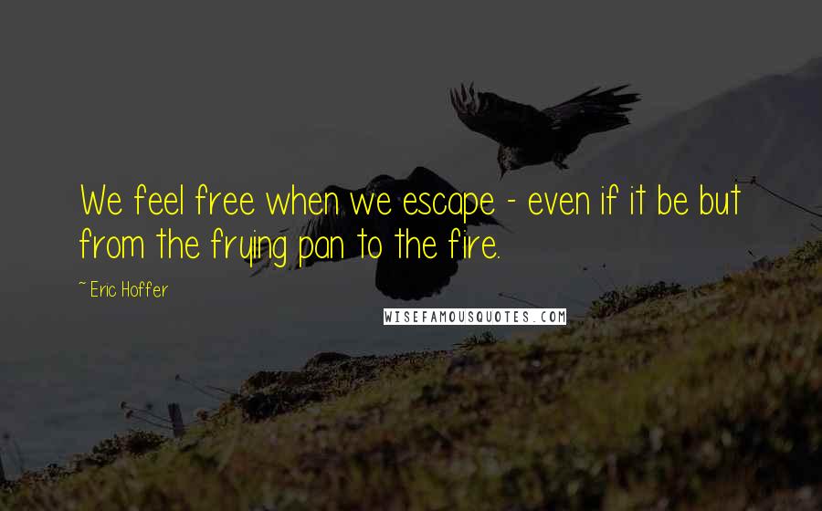 Eric Hoffer Quotes: We feel free when we escape - even if it be but from the frying pan to the fire.