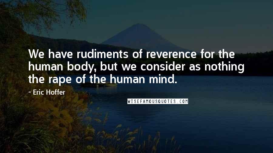 Eric Hoffer Quotes: We have rudiments of reverence for the human body, but we consider as nothing the rape of the human mind.