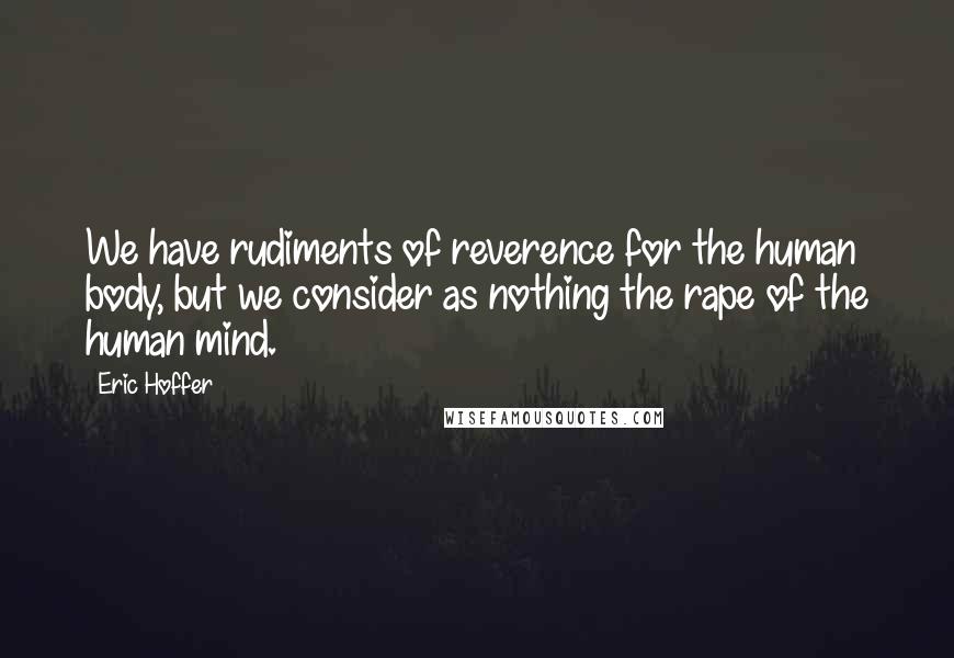 Eric Hoffer Quotes: We have rudiments of reverence for the human body, but we consider as nothing the rape of the human mind.