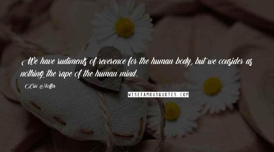 Eric Hoffer Quotes: We have rudiments of reverence for the human body, but we consider as nothing the rape of the human mind.