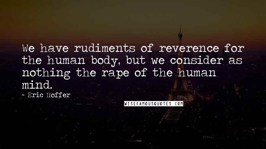 Eric Hoffer Quotes: We have rudiments of reverence for the human body, but we consider as nothing the rape of the human mind.