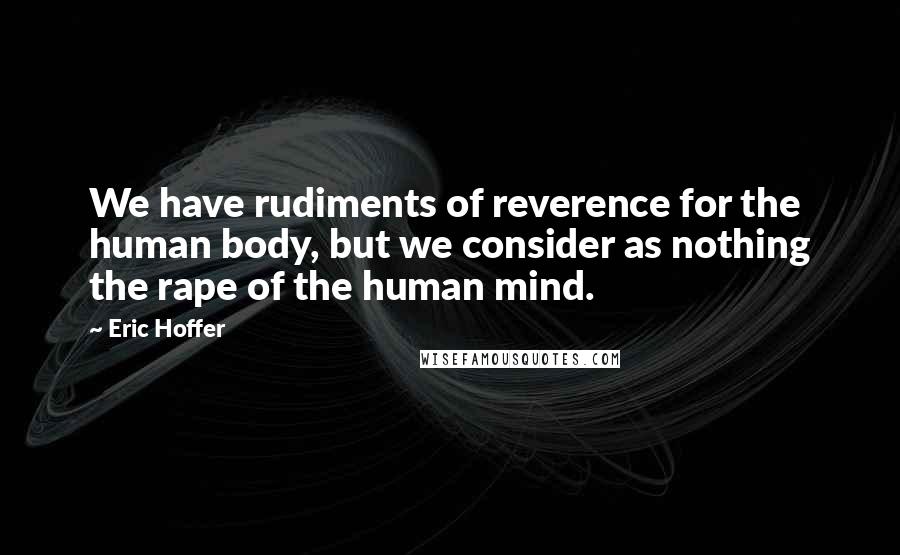 Eric Hoffer Quotes: We have rudiments of reverence for the human body, but we consider as nothing the rape of the human mind.