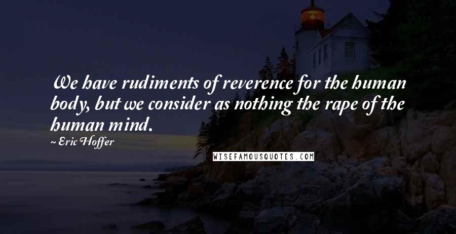 Eric Hoffer Quotes: We have rudiments of reverence for the human body, but we consider as nothing the rape of the human mind.