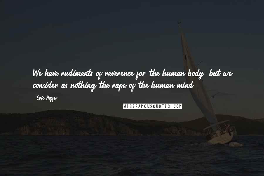 Eric Hoffer Quotes: We have rudiments of reverence for the human body, but we consider as nothing the rape of the human mind.