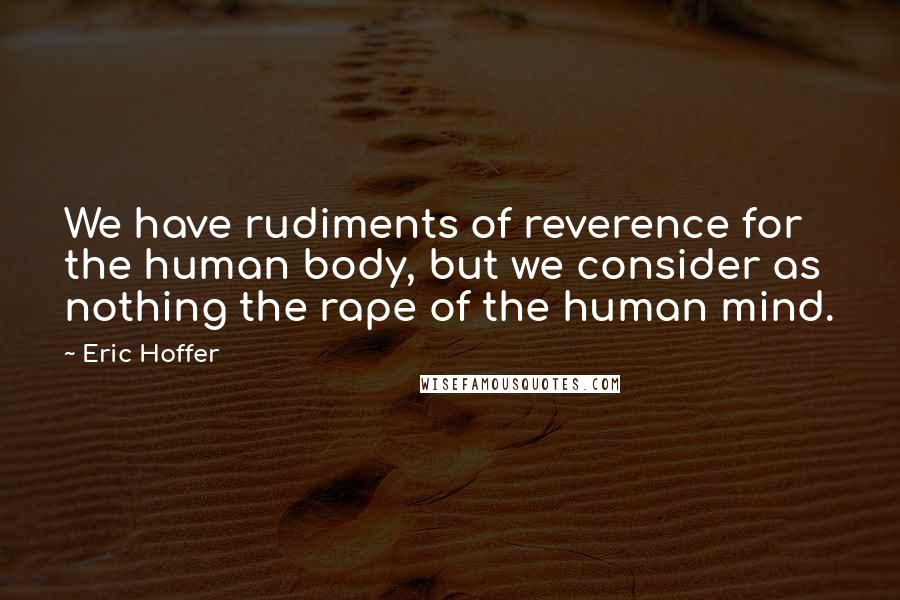 Eric Hoffer Quotes: We have rudiments of reverence for the human body, but we consider as nothing the rape of the human mind.