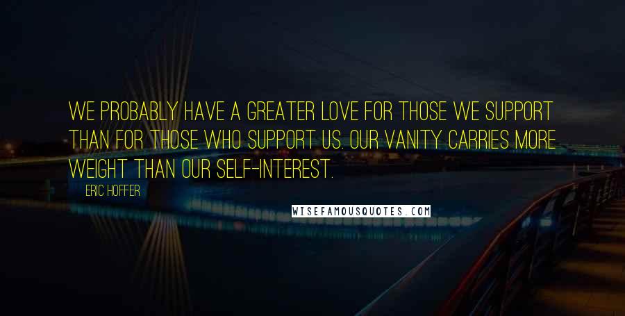 Eric Hoffer Quotes: We probably have a greater love for those we support than for those who support us. Our vanity carries more weight than our self-interest.