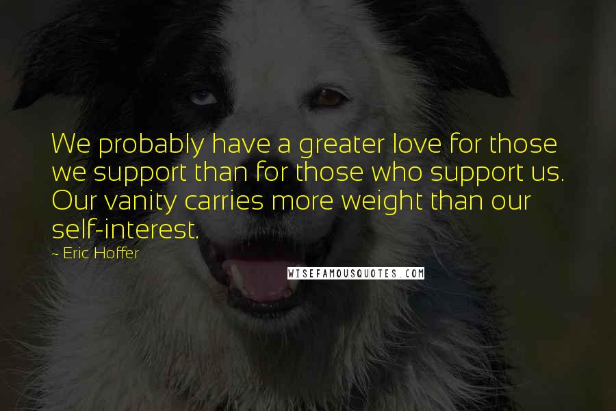 Eric Hoffer Quotes: We probably have a greater love for those we support than for those who support us. Our vanity carries more weight than our self-interest.