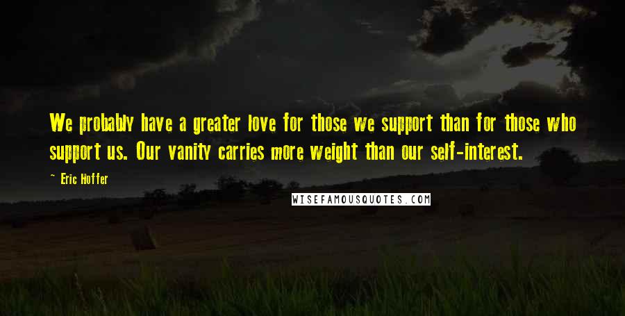 Eric Hoffer Quotes: We probably have a greater love for those we support than for those who support us. Our vanity carries more weight than our self-interest.