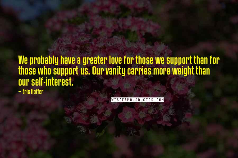 Eric Hoffer Quotes: We probably have a greater love for those we support than for those who support us. Our vanity carries more weight than our self-interest.