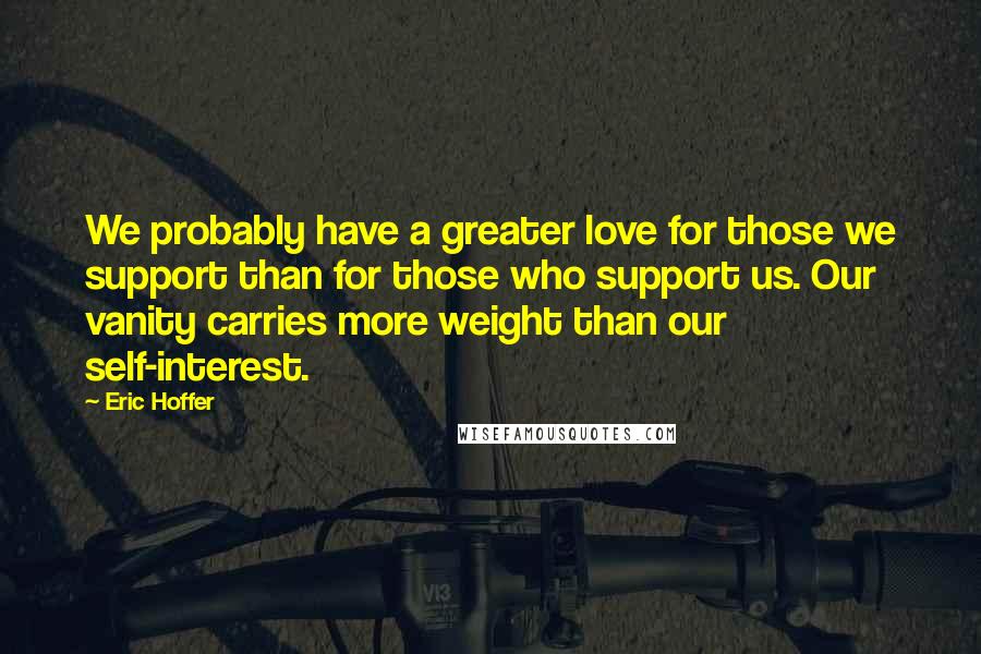 Eric Hoffer Quotes: We probably have a greater love for those we support than for those who support us. Our vanity carries more weight than our self-interest.