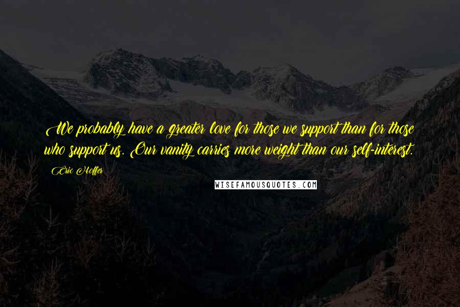 Eric Hoffer Quotes: We probably have a greater love for those we support than for those who support us. Our vanity carries more weight than our self-interest.