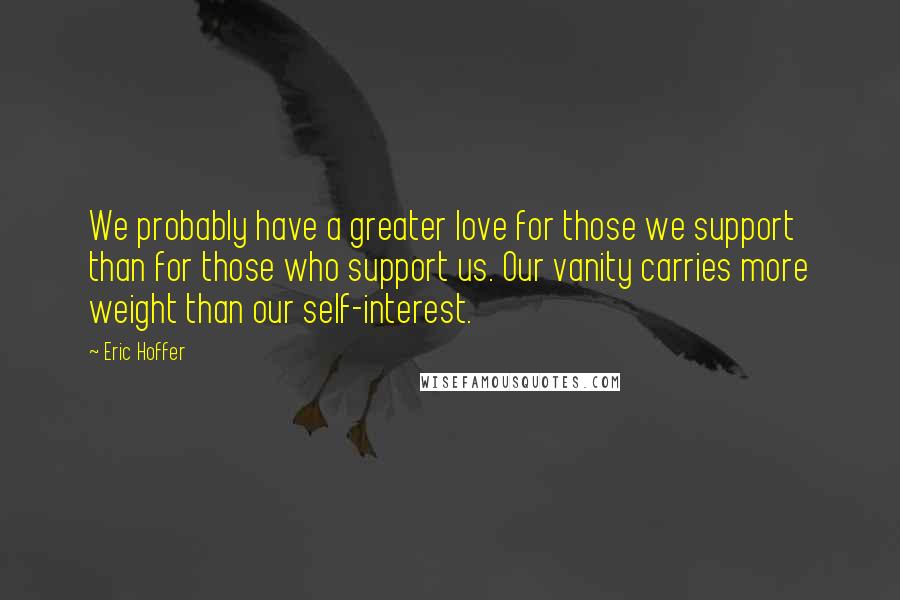 Eric Hoffer Quotes: We probably have a greater love for those we support than for those who support us. Our vanity carries more weight than our self-interest.