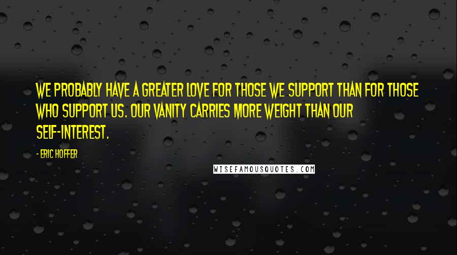 Eric Hoffer Quotes: We probably have a greater love for those we support than for those who support us. Our vanity carries more weight than our self-interest.