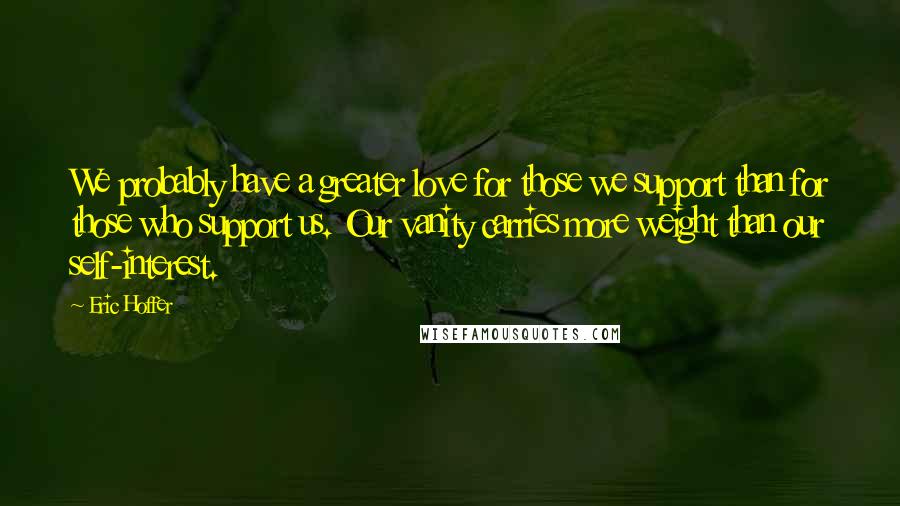 Eric Hoffer Quotes: We probably have a greater love for those we support than for those who support us. Our vanity carries more weight than our self-interest.