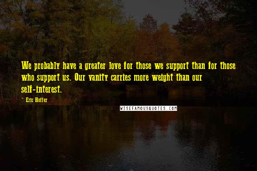 Eric Hoffer Quotes: We probably have a greater love for those we support than for those who support us. Our vanity carries more weight than our self-interest.