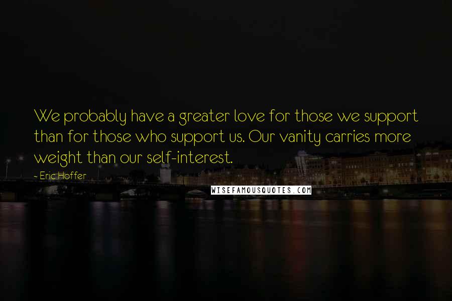 Eric Hoffer Quotes: We probably have a greater love for those we support than for those who support us. Our vanity carries more weight than our self-interest.