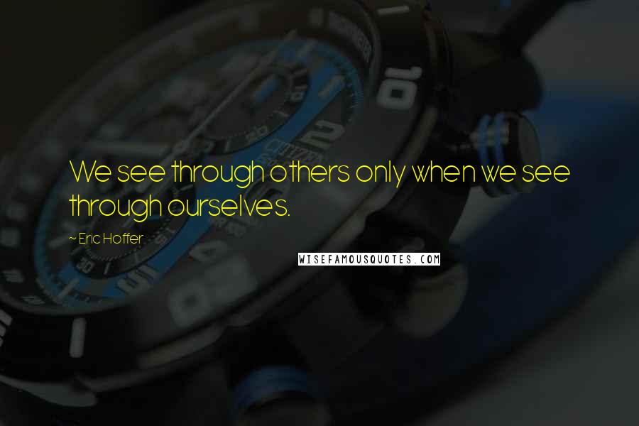 Eric Hoffer Quotes: We see through others only when we see through ourselves.