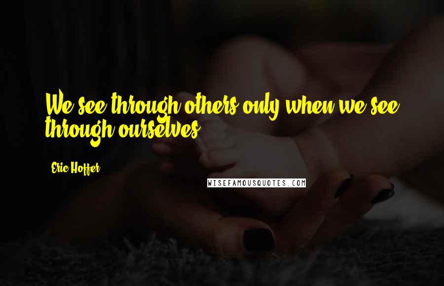 Eric Hoffer Quotes: We see through others only when we see through ourselves.