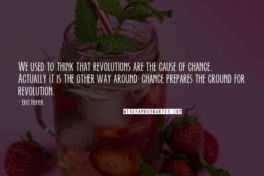 Eric Hoffer Quotes: We used to think that revolutions are the cause of change. Actually it is the other way around: change prepares the ground for revolution.