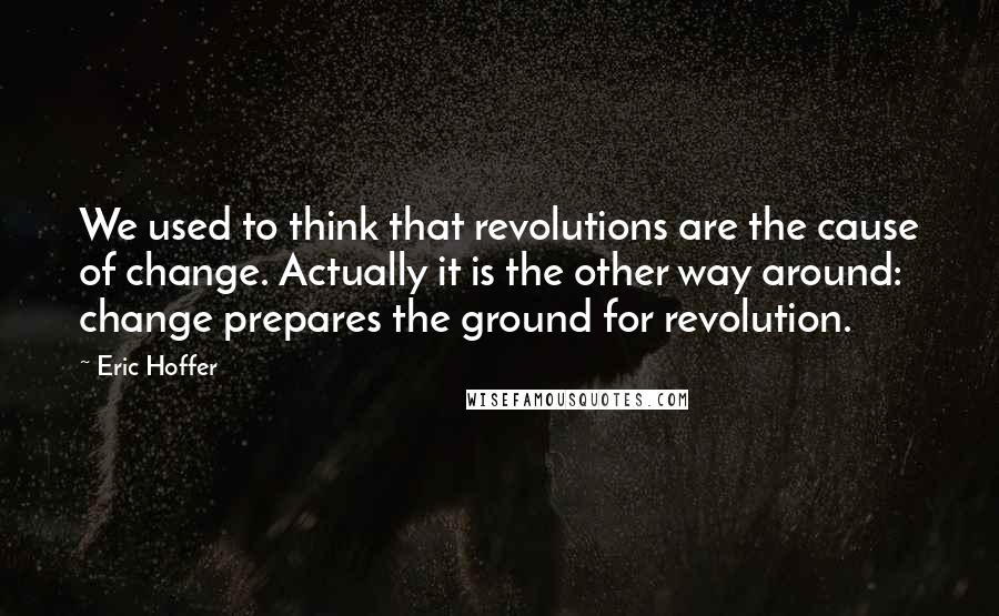 Eric Hoffer Quotes: We used to think that revolutions are the cause of change. Actually it is the other way around: change prepares the ground for revolution.