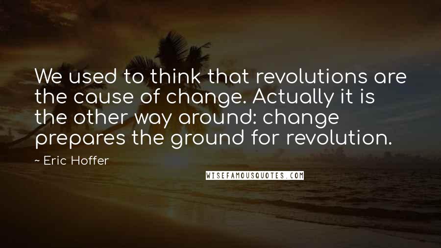 Eric Hoffer Quotes: We used to think that revolutions are the cause of change. Actually it is the other way around: change prepares the ground for revolution.