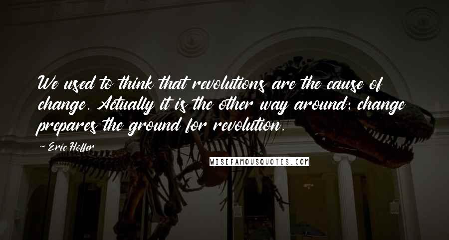 Eric Hoffer Quotes: We used to think that revolutions are the cause of change. Actually it is the other way around: change prepares the ground for revolution.