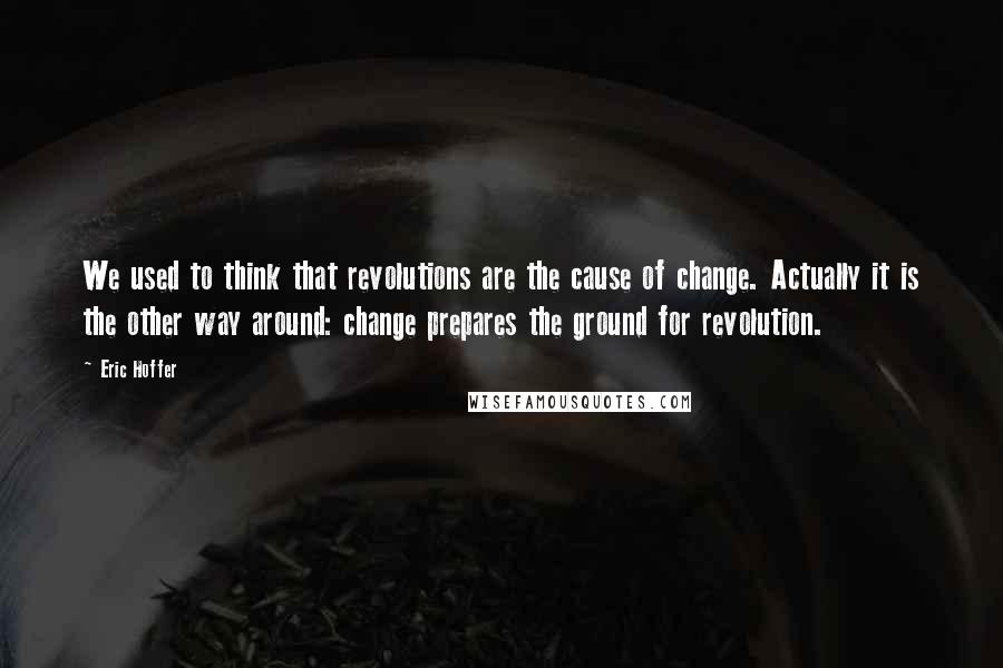 Eric Hoffer Quotes: We used to think that revolutions are the cause of change. Actually it is the other way around: change prepares the ground for revolution.