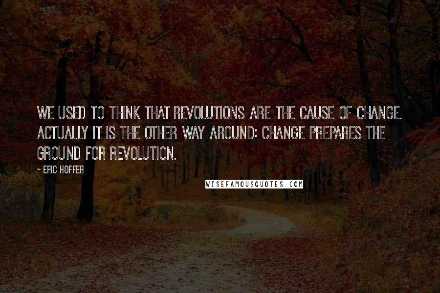 Eric Hoffer Quotes: We used to think that revolutions are the cause of change. Actually it is the other way around: change prepares the ground for revolution.