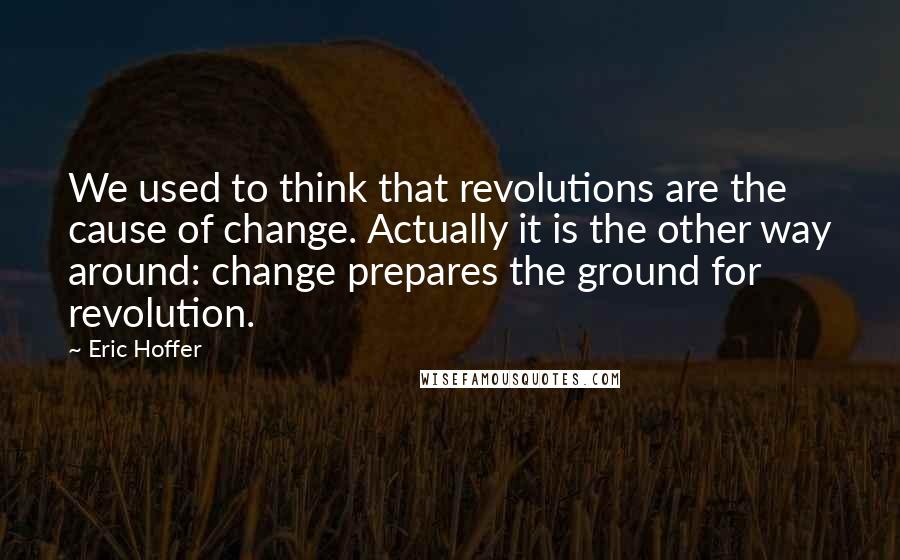 Eric Hoffer Quotes: We used to think that revolutions are the cause of change. Actually it is the other way around: change prepares the ground for revolution.