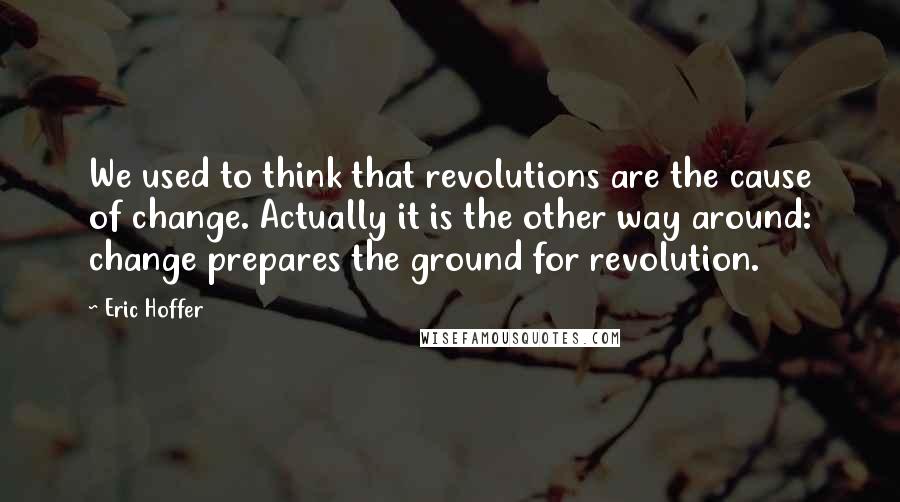 Eric Hoffer Quotes: We used to think that revolutions are the cause of change. Actually it is the other way around: change prepares the ground for revolution.