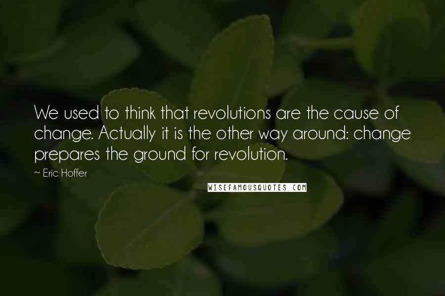 Eric Hoffer Quotes: We used to think that revolutions are the cause of change. Actually it is the other way around: change prepares the ground for revolution.