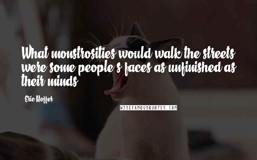 Eric Hoffer Quotes: What monstrosities would walk the streets were some people's faces as unfinished as their minds.