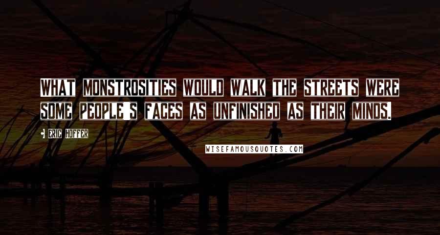 Eric Hoffer Quotes: What monstrosities would walk the streets were some people's faces as unfinished as their minds.