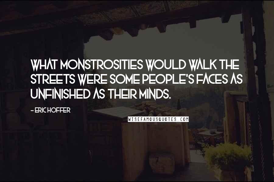 Eric Hoffer Quotes: What monstrosities would walk the streets were some people's faces as unfinished as their minds.