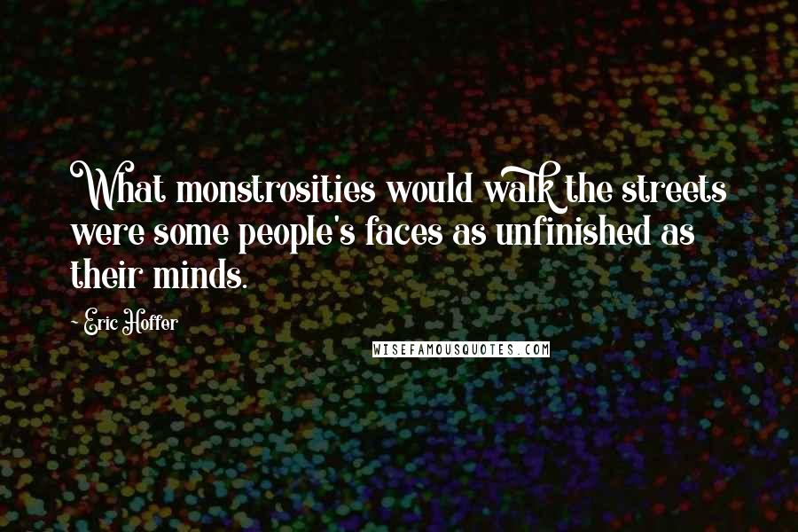 Eric Hoffer Quotes: What monstrosities would walk the streets were some people's faces as unfinished as their minds.