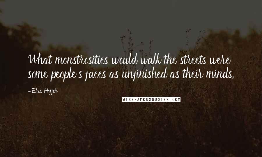 Eric Hoffer Quotes: What monstrosities would walk the streets were some people's faces as unfinished as their minds.