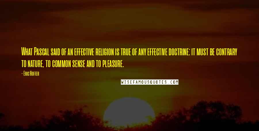 Eric Hoffer Quotes: What Pascal said of an effective religion is true of any effective doctrine: it must be contrary to nature, to common sense and to pleasure.