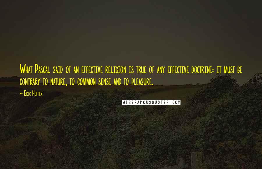 Eric Hoffer Quotes: What Pascal said of an effective religion is true of any effective doctrine: it must be contrary to nature, to common sense and to pleasure.