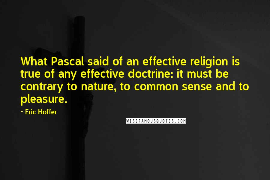 Eric Hoffer Quotes: What Pascal said of an effective religion is true of any effective doctrine: it must be contrary to nature, to common sense and to pleasure.